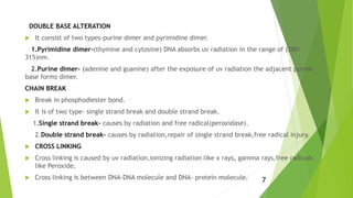 DOUBLE BASE ALTERATION
 It consist of two types-purine dimer and pyrimidine dimer.
1.Pyrimidine dimer-(thymine and cytosine) DNA absorbs uv radiation in the range of (280-
315)nm.
2.Purine dimer- (adenine and guanine) after the exposure of uv radiation the adjacent purine
base forms dimer.
CHAIN BREAK
 Break in phosphodiester bond.
 It is of two type- single strand break and double strand break.
1.Single strand break- causes by radiation and free radical(peroxidase).
2.Double strand break- causes by radiation,repair of single strand break,free radical injury.
 CROSS LINKING
 Cross linking is caused by uv radiation,ionizing radiation like x rays, gamma rays,free radicals
like Peroxide.
 Cross linking is between DNA-DNA molecule and DNA- protein molecule. 7
 