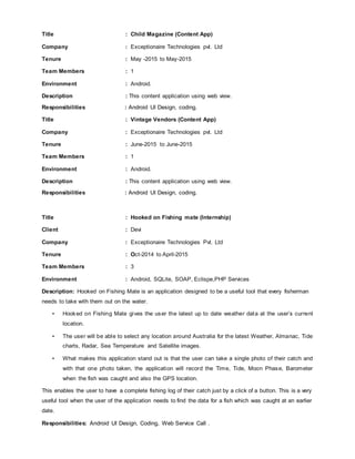 Title : Child Magazine (Content App)
Company : Exceptionaire Technologies pvt. Ltd
Tenure : May -2015 to May-2015
Team Members : 1
Environment : Android.
Description : This content application using web view.
Responsibilities : Android UI Design, coding.
Title : Vintage Vendors (Content App)
Company : Exceptionaire Technologies pvt. Ltd
Tenure : June-2015 to June-2015
Team Members : 1
Environment : Android.
Description : This content application using web view.
Responsibilities : Android UI Design, coding.
Title : Hooked on Fishing mate (Internship)
Client : Devi
Company : Exceptionaire Technologies Pvt. Ltd
Tenure : Oct-2014 to April-2015
Team Members : 3
Environment : Android, SQLite, SOAP, Eclispe,PHP Services
Description: Hooked on Fishing Mate is an application designed to be a useful tool that every fisherman
needs to take with them out on the water.
• Hooked on Fishing Mate gives the user the latest up to date weather data at the user’s current
location.
• The user will be able to select any location around Australia for the latest Weather, Almanac, Tide
charts, Radar, Sea Temperature and Satellite images.
• What makes this application stand out is that the user can take a single photo of their catch and
with that one photo taken, the application will record the Time, Tide, Moon Phase, Barometer
when the fish was caught and also the GPS location.
This enables the user to have a complete fishing log of their catch just by a click of a button. This is a very
useful tool when the user of the application needs to find the data for a fish which was caught at an earlier
date.
Responsibilities: Android UI Design, Coding, Web Service Call .
 
