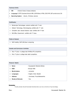 Technical Skills
 IDE : Android Studio, Eclipse,netbeans.
 Language:C,CPP,CoreJava,Android,XML,JSON,Basic,HTML,CSS,PHP,JSP,servlet,struct,C#.
 Operating System : Ubuntu, Windows versions
Certification
 Mindscripts Technologies android certified with 1st rank .
 Infotech Technology Web designing certified with 1st rank
 Complete Java classes Advance Java certified with 1st rank
 MS-Office Government certified with 1st class.
Fields of Interest
 SAP mobility, SAP UI5,Cloud computing
Awards and Curriculum Activities
 Won 1rd prize in college level Mr/Miss PG competition.
 Won 1st prize in college level debit competition.
Personal Details
 Name : Suryawanshi Manisha Mohan.
 DOB : 06-sept-1990.
 Marital status : unmarried
 Languages : English, Hindi, Marathi
 Address : chinchwad, Pune,Maharashtra
 Ready to Relocate : Yes
Declaration:
I hereby declare that all the details furnished above are true to the best of my knowledge.
Place: (Suryawanshi Manisha M.)
 