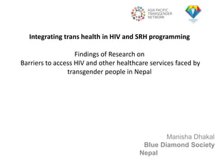 Integrating trans health in HIV and SRH programming
Findings of Research on
Barriers to access HIV and other healthcare services faced by
transgender people in Nepal
Manisha Dhakal
Blue Diamond Society
Nepal
 