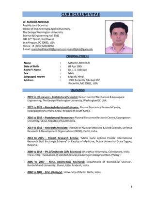 1
CURRICULUM VITAE
Dr. MANISH ADHIKARI
Postdoctoral Scientist
School of Engineering&AppliedSciences,
The George WashingtonUniversity
Science &EngineeringHall 3582
800 22nd
Street,Northwest
Washington,DC20052, USA
Phone:+1 (301)(728)(8296)
E-mail:manishadhikari85@gmail.com;mani85phd@gwu.edu
PERSONAL PROFILE
Name : MANISH ADHIKARI
Date of Birth : 03 Apr 1985
Father’sName : Dr. J. S. Adhikari
Sex : Male
Languages Known : English,Hindi
Address : 1001 Rockville PikeApt602
Rockville,MD20852, USA
EDUCATION
- 2019 to till present– Postdoctoral Scientist:Departmentof Mechanical & Aerospace
Engineering,The George WashingtonUniversity,WashingtonDC,USA.
- 2017 to 2019 – Research AssistantProfessor: PlasmaBioscience ResearchCentre,
KwangwoonUniversity,Seoul,Republicof SouthKorea.
- 2016 to 2017 – Postdoctoral Researcher:PlasmaBioscience ResearchCentre,Kwangwoon
University,Seoul,Republicof SouthKorea.
- 2014 to 2016 – Research Associate:Institute of NuclearMedicine &AlledSciences,Defence
Research & Development Organisation (DRDO), Delhi, India.
- 2014 to 2015 – Project Research Fellow: “Marie Curie Actions People International
Research Staff Exchange Scheme” at Faculty of Medicine, Trakia University, Stara Zagora,
Bulgaria.
- 2008 to 2014 – Ph.D/Doctorate (Life Sciences): Bharathiar University, Coimbatore, India.
Thesis Title: ‘Evaluation of selected natural products for radioprotective efficacy’.
- 2005 to 2007 – M.Sc. (Biomedical Sciences): Department of Biomedical Sciences,
Bundelkhand University, Jhansi, Uttar Pradesh, India.
- 2002 to 2005 – B.Sc. (Biology) : University of Delhi, Delhi, India.
 