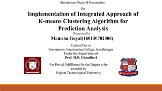 Implementation of Integrated Approach of
K-means Clustering Algorithm for
Prediction Analysis
For Partial Fulfillment for the Degree to be
awarded by
Gujarat Technological University
Presented by
Manisha Goyal(160130702006)
Carried Out at
Government Engineering College, Gandhinagar
Under the Supervision of
Prof. M.B. Chaudhari
Dissertation Phase-II Presentation
On
 