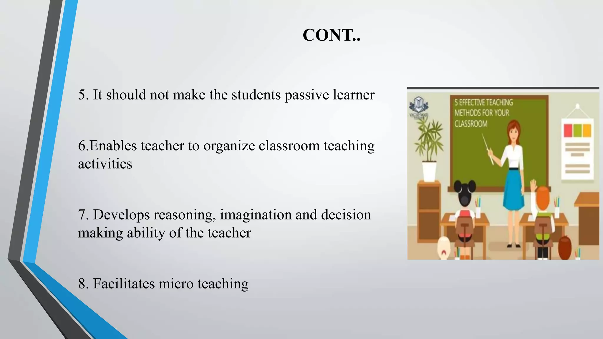 CONT..
5. It should not make the students passive learner
6.Enables teacher to organize classroom teaching
activities
7. Develops reasoning, imagination and decision
making ability of the teacher
8. Facilitates micro teaching
 