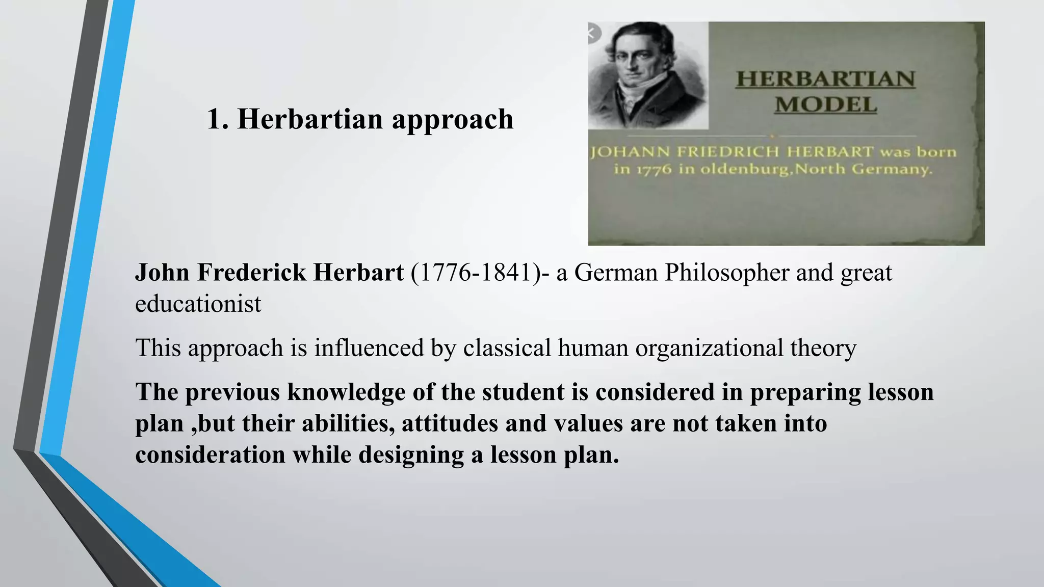 1. Herbartian approach
John Frederick Herbart (1776-1841)- a German Philosopher and great
educationist
This approach is influenced by classical human organizational theory
The previous knowledge of the student is considered in preparing lesson
plan ,but their abilities, attitudes and values are not taken into
consideration while designing a lesson plan.
 