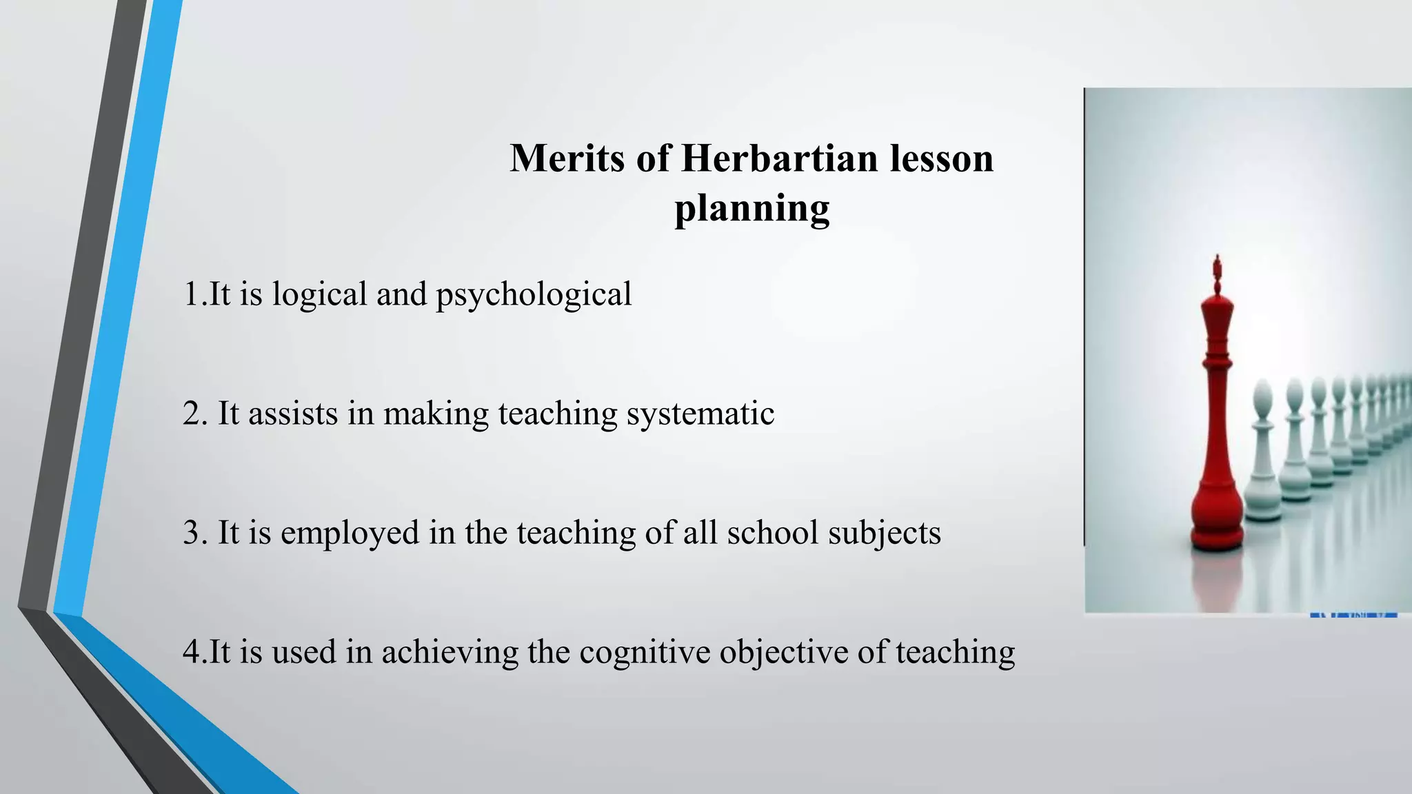 Merits of Herbartian lesson
planning
1.It is logical and psychological
2. It assists in making teaching systematic
3. It is employed in the teaching of all school subjects
4.It is used in achieving the cognitive objective of teaching
 