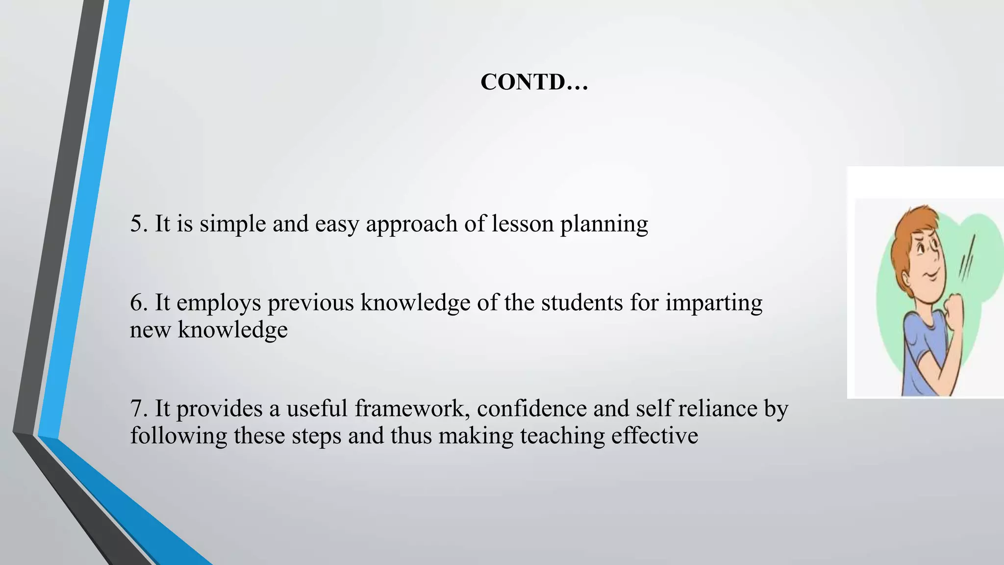 CONTD…
5. It is simple and easy approach of lesson planning
6. It employs previous knowledge of the students for imparting
new knowledge
7. It provides a useful framework, confidence and self reliance by
following these steps and thus making teaching effective
 
