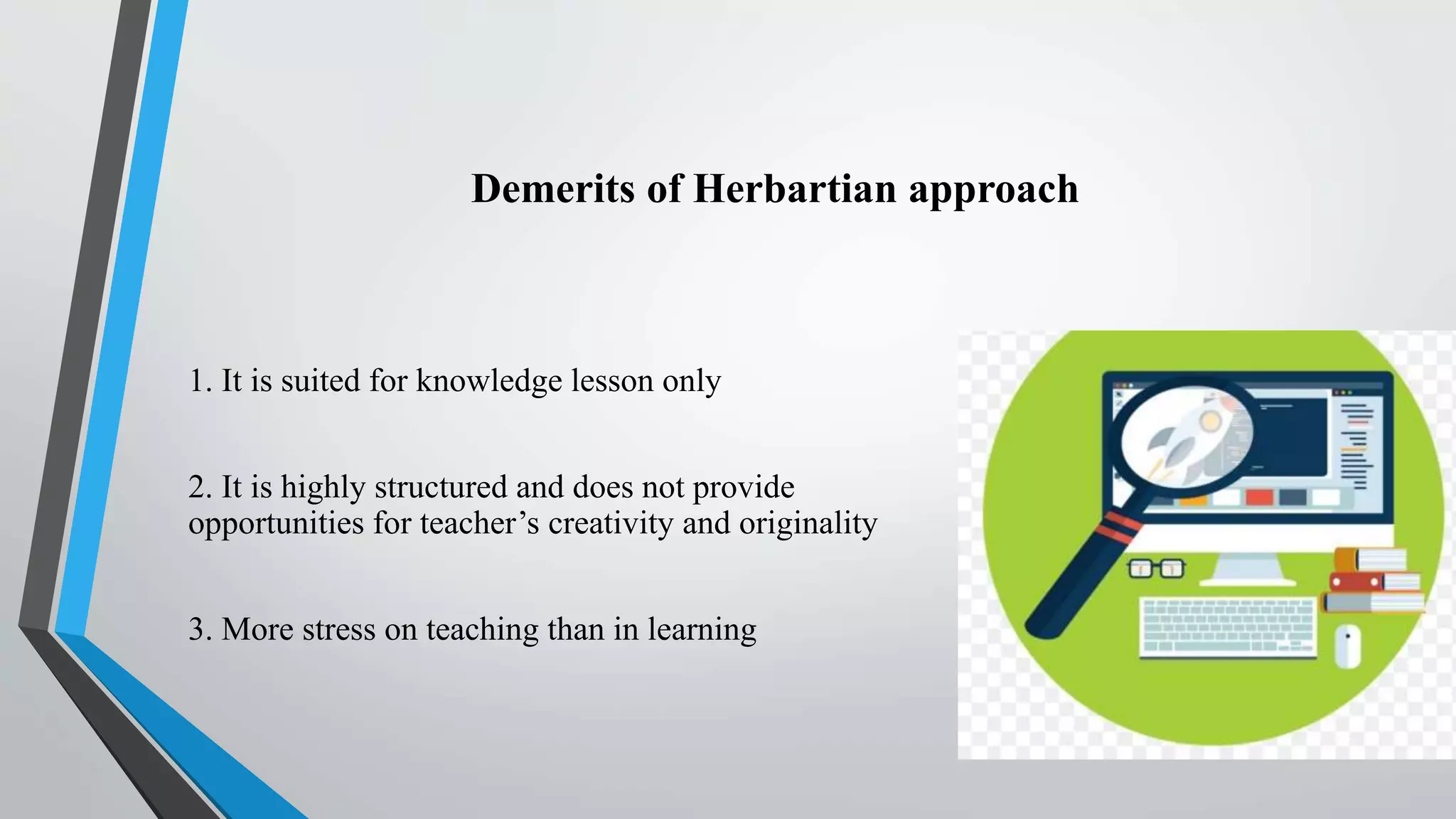 Demerits of Herbartian approach
1. It is suited for knowledge lesson only
2. It is highly structured and does not provide
opportunities for teacher’s creativity and originality
3. More stress on teaching than in learning
 