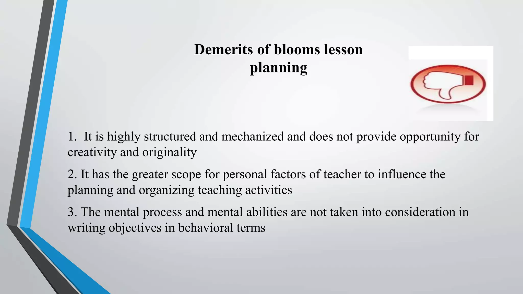 Demerits of blooms lesson
planning
1. It is highly structured and mechanized and does not provide opportunity for
creativity and originality
2. It has the greater scope for personal factors of teacher to influence the
planning and organizing teaching activities
3. The mental process and mental abilities are not taken into consideration in
writing objectives in behavioral terms
 