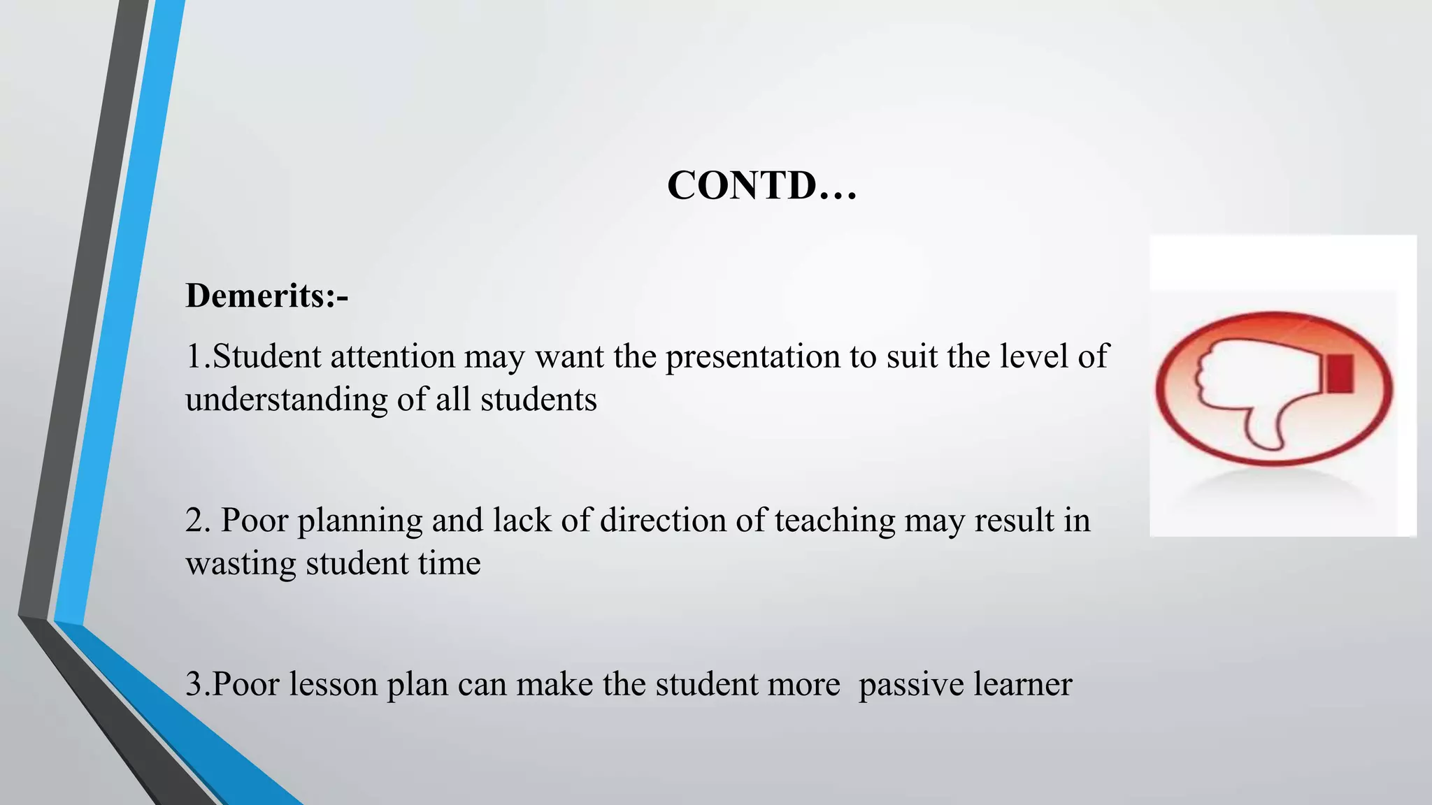 CONTD…
Demerits:-
1.Student attention may want the presentation to suit the level of
understanding of all students
2. Poor planning and lack of direction of teaching may result in
wasting student time
3.Poor lesson plan can make the student more passive learner
 