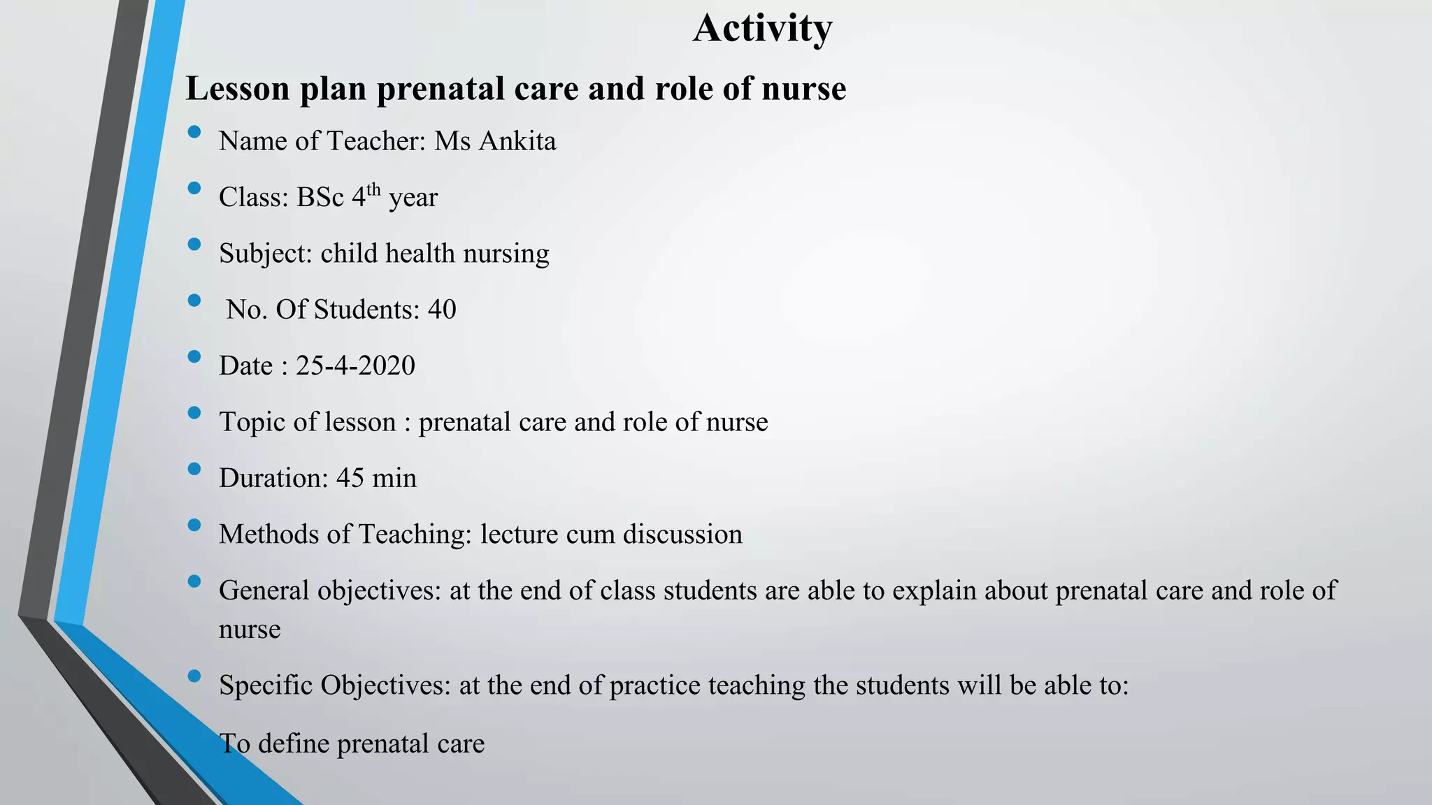 Activity
Lesson plan prenatal care and role of nurse
• Name of Teacher: Ms Ankita
• Class: BSc 4th year
• Subject: child health nursing
• No. Of Students: 40
• Date : 25-4-2020
• Topic of lesson : prenatal care and role of nurse
• Duration: 45 min
• Methods of Teaching: lecture cum discussion
• General objectives: at the end of class students are able to explain about prenatal care and role of
nurse
• Specific Objectives: at the end of practice teaching the students will be able to:
• To define prenatal care
 