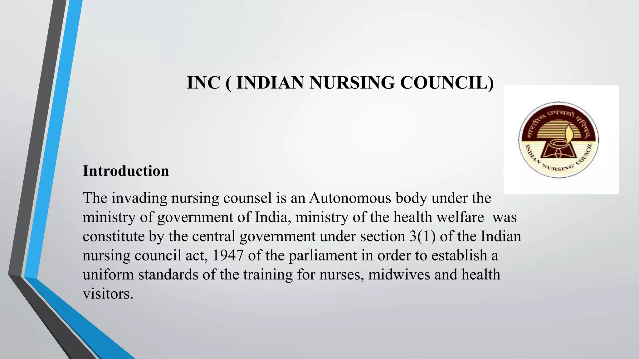 INC ( INDIAN NURSING COUNCIL)
Introduction
The invading nursing counsel is an Autonomous body under the
ministry of government of India, ministry of the health welfare was
constitute by the central government under section 3(1) of the Indian
nursing council act, 1947 of the parliament in order to establish a
uniform standards of the training for nurses, midwives and health
visitors.
 