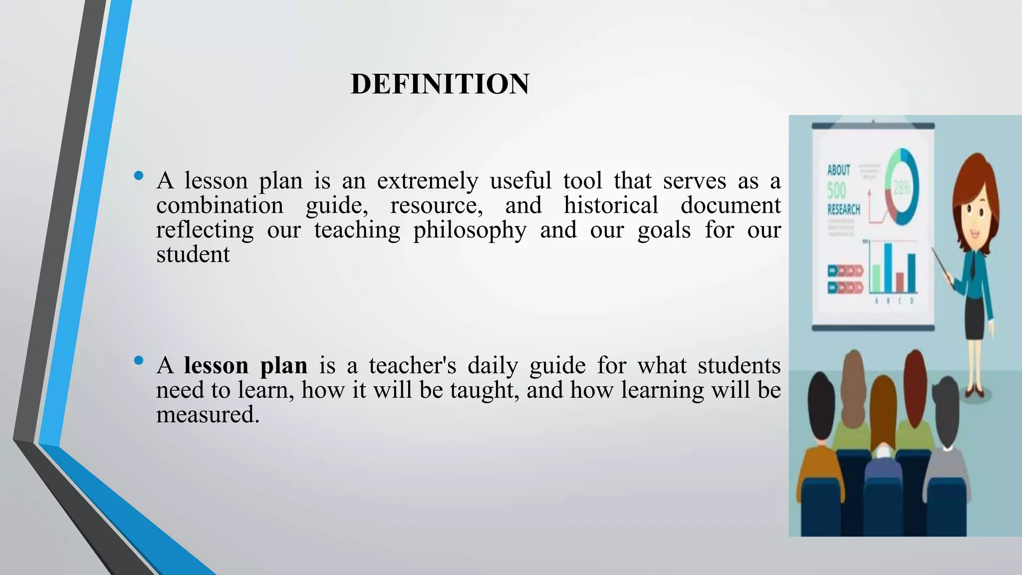 DEFINITION
• A lesson plan is an extremely useful tool that serves as a
combination guide, resource, and historical document
reflecting our teaching philosophy and our goals for our
student
• A lesson plan is a teacher's daily guide for what students
need to learn, how it will be taught, and how learning will be
measured.
 