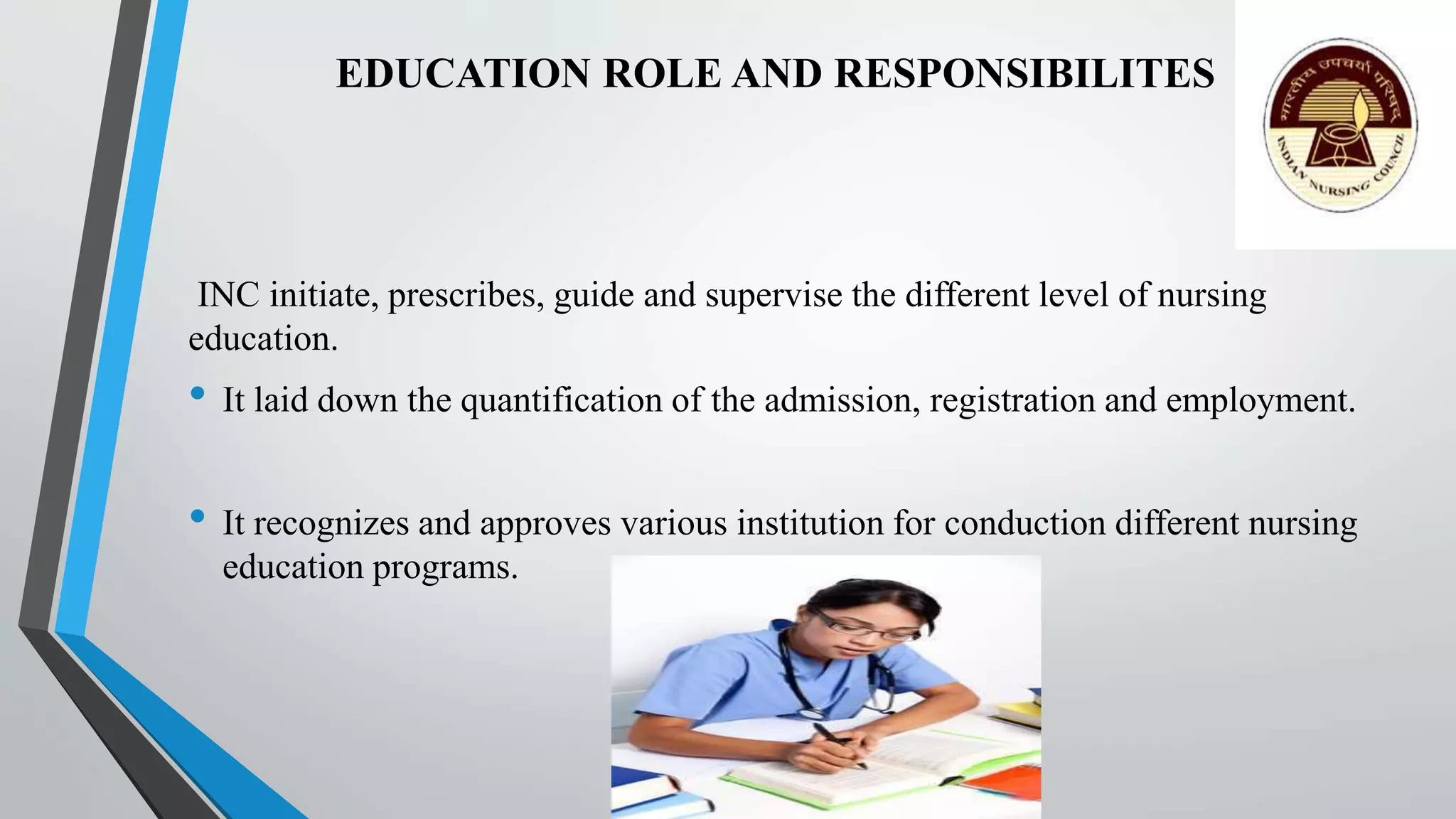 EDUCATION ROLE AND RESPONSIBILITES
INC initiate, prescribes, guide and supervise the different level of nursing
education.
• It laid down the quantification of the admission, registration and employment.
• It recognizes and approves various institution for conduction different nursing
education programs.
 