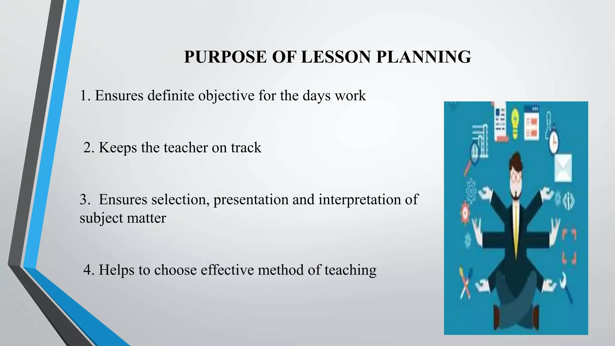 PURPOSE OF LESSON PLANNING
1. Ensures definite objective for the days work
2. Keeps the teacher on track
3. Ensures selection, presentation and interpretation of
subject matter
4. Helps to choose effective method of teaching
 