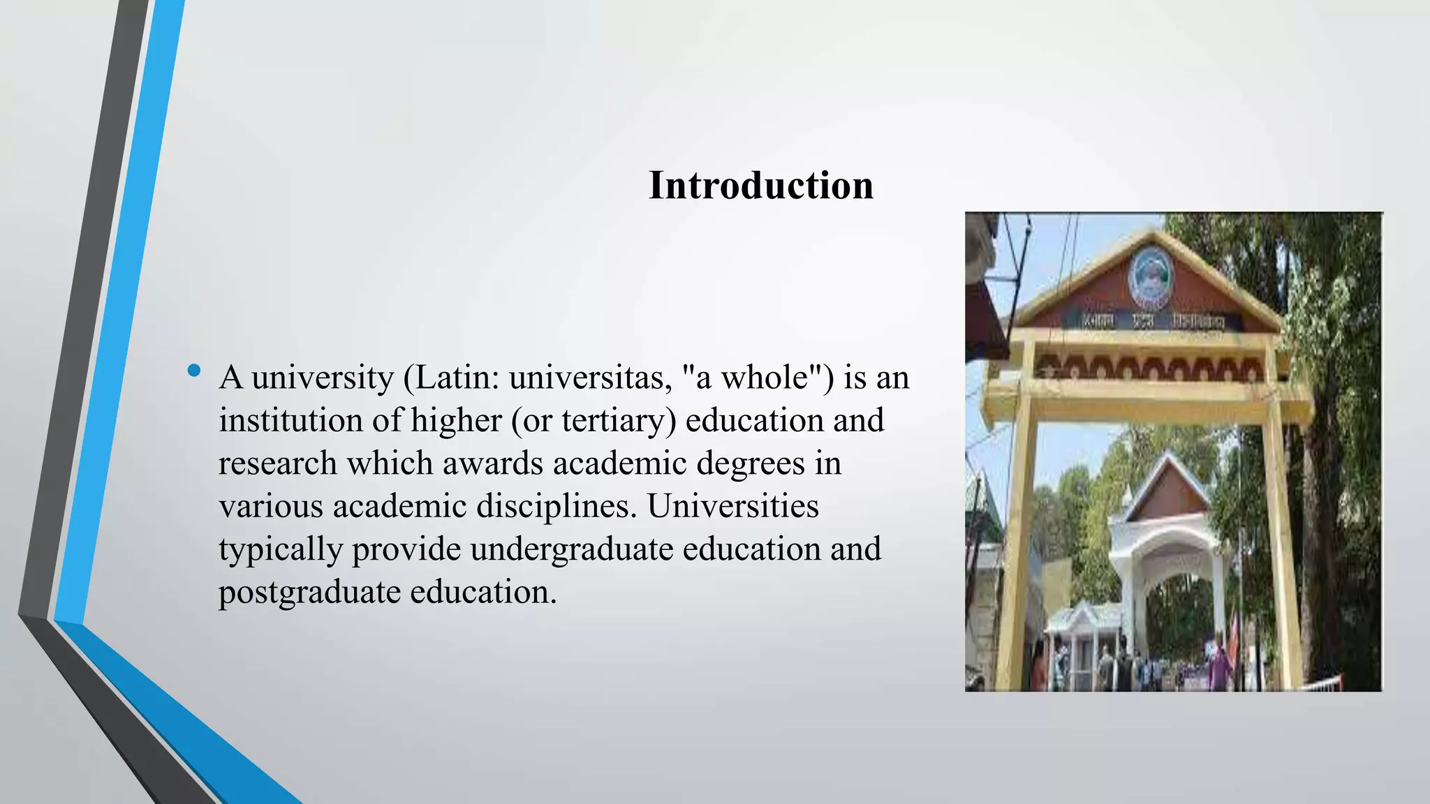 Introduction
• A university (Latin: universitas, "a whole") is an
institution of higher (or tertiary) education and
research which awards academic degrees in
various academic disciplines. Universities
typically provide undergraduate education and
postgraduate education.
 