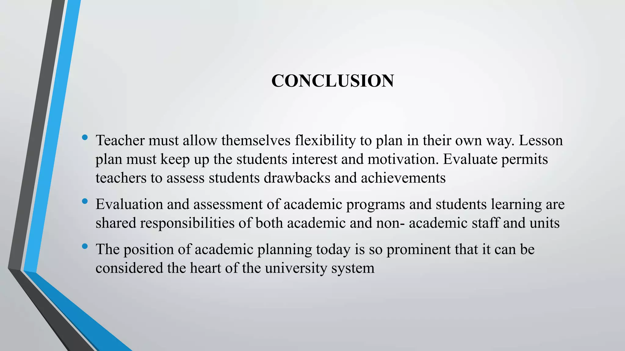 CONCLUSION
• Teacher must allow themselves flexibility to plan in their own way. Lesson
plan must keep up the students interest and motivation. Evaluate permits
teachers to assess students drawbacks and achievements
• Evaluation and assessment of academic programs and students learning are
shared responsibilities of both academic and non- academic staff and units
• The position of academic planning today is so prominent that it can be
considered the heart of the university system
 