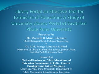 Presented by
Ms. Manisha B. Mane, Librarian
Shri Chhatrapati Shivaji College of Engineering
&
Dr. B. M. Panage, Librarian & Head,
Department of Library & Information Science, Jayakar Library,
Savitribai Phule University of Pune
Presented at
National Seminar on Adult Education and
Extension Programmes in India: Current
Paradigms and Future Prospects,
Savitribai Phule Pune University, Department of
Adult, Continuing Education and Extension
 