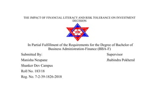 THE IMPACT OF FINANCIAL LITERACY AND RISK TOLERANCE ON INVESTMENT
DECISION
In Partial Fulfillment of the Requirements for the Degree of Bachelor of
Business Administration-Finance (BBA-F)
Submitted By: Supervisor
Manisha Neupane Jhabindra Pokheral
Shanker Dev Campus
Roll No. 183/18
Reg. No. 7-2-39-1826-2018
 