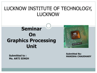 Submitted By:
MANISHA CHAUDHARY
Seminar
On
Graphics Processing
Unit
LUCKNOW INSTITUTE OF TECHNOLOGY,
LUCKNOW
Submitted to :
Ms. ARTI SINGH
 