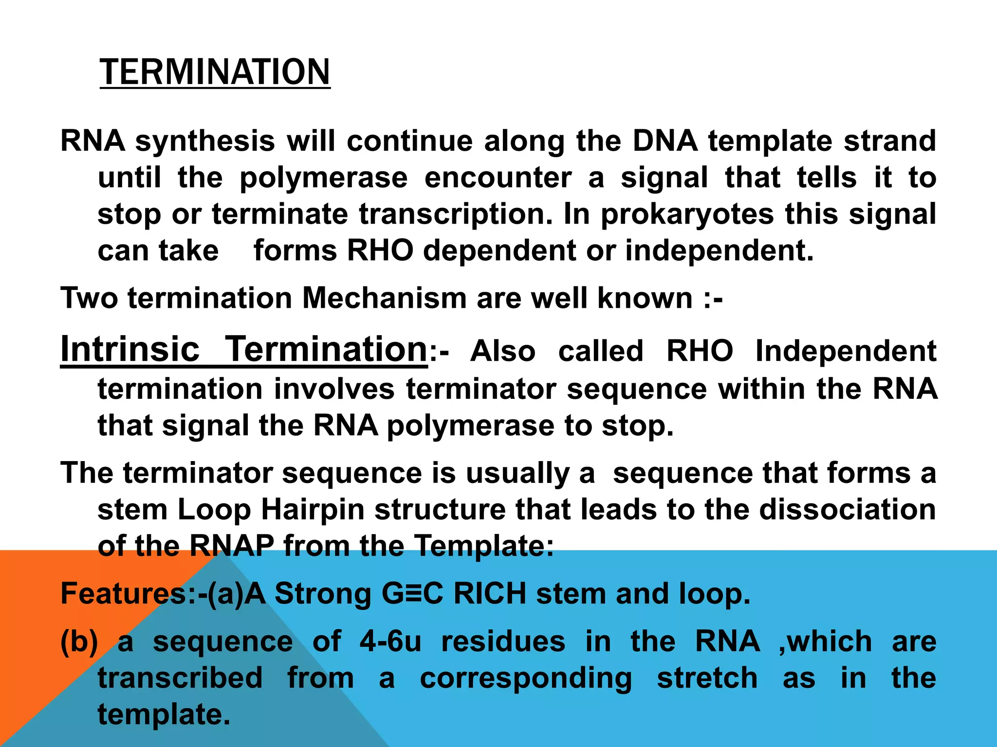 TERMINATION
RNA synthesis will continue along the DNA template strand
until the polymerase encounter a signal that tells it to
stop or terminate transcription. In prokaryotes this signal
can take forms RHO dependent or independent.
Two termination Mechanism are well known :-
Intrinsic Termination:- Also called RHO Independent
termination involves terminator sequence within the RNA
that signal the RNA polymerase to stop.
The terminator sequence is usually a sequence that forms a
stem Loop Hairpin structure that leads to the dissociation
of the RNAP from the Template:
Features:-(a)A Strong G≡C RICH stem and loop.
(b) a sequence of 4-6u residues in the RNA ,which are
transcribed from a corresponding stretch as in the
template.
 
