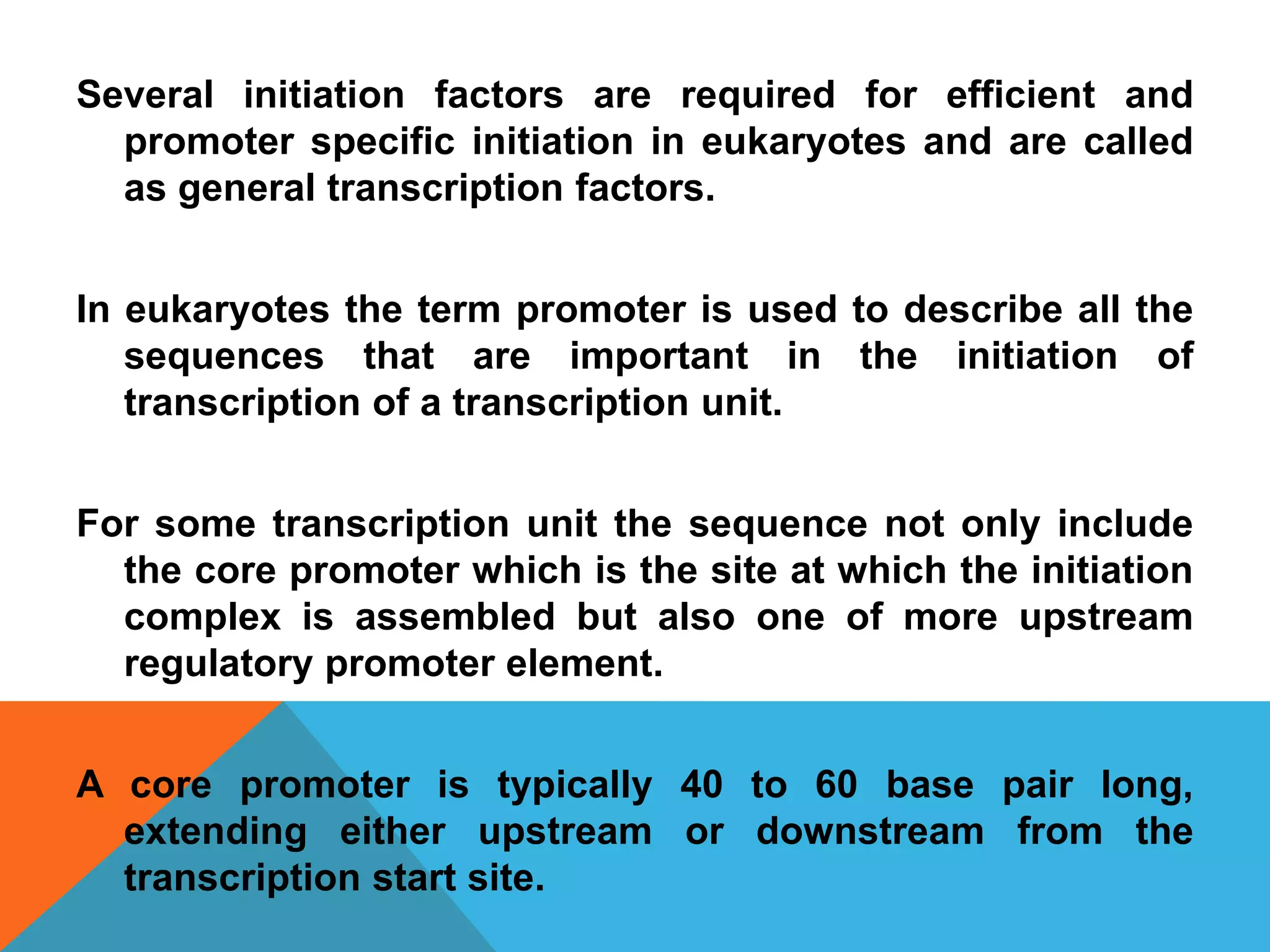 Several initiation factors are required for efficient and
promoter specific initiation in eukaryotes and are called
as general transcription factors.
In eukaryotes the term promoter is used to describe all the
sequences that are important in the initiation of
transcription of a transcription unit.
For some transcription unit the sequence not only include
the core promoter which is the site at which the initiation
complex is assembled but also one of more upstream
regulatory promoter element.
A core promoter is typically 40 to 60 base pair long,
extending either upstream or downstream from the
transcription start site.
 