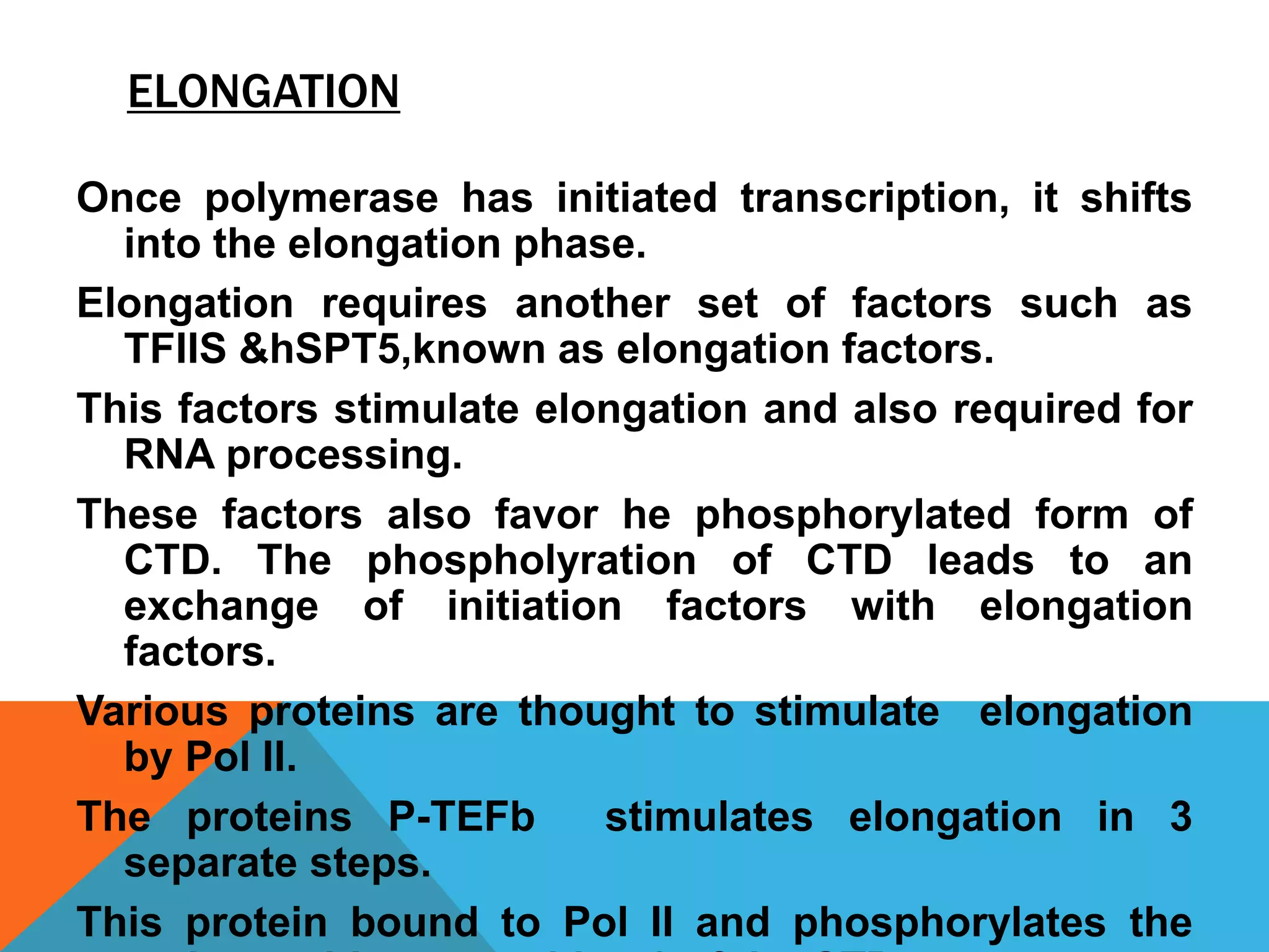 ELONGATION
Once polymerase has initiated transcription, it shifts
into the elongation phase.
Elongation requires another set of factors such as
TFIIS &hSPT5,known as elongation factors.
This factors stimulate elongation and also required for
RNA processing.
These factors also favor he phosphorylated form of
CTD. The phospholyration of CTD leads to an
exchange of initiation factors with elongation
factors.
Various proteins are thought to stimulate elongation
by Pol II.
The proteins P-TEFb stimulates elongation in 3
separate steps.
This protein bound to Pol II and phosphorylates the
 