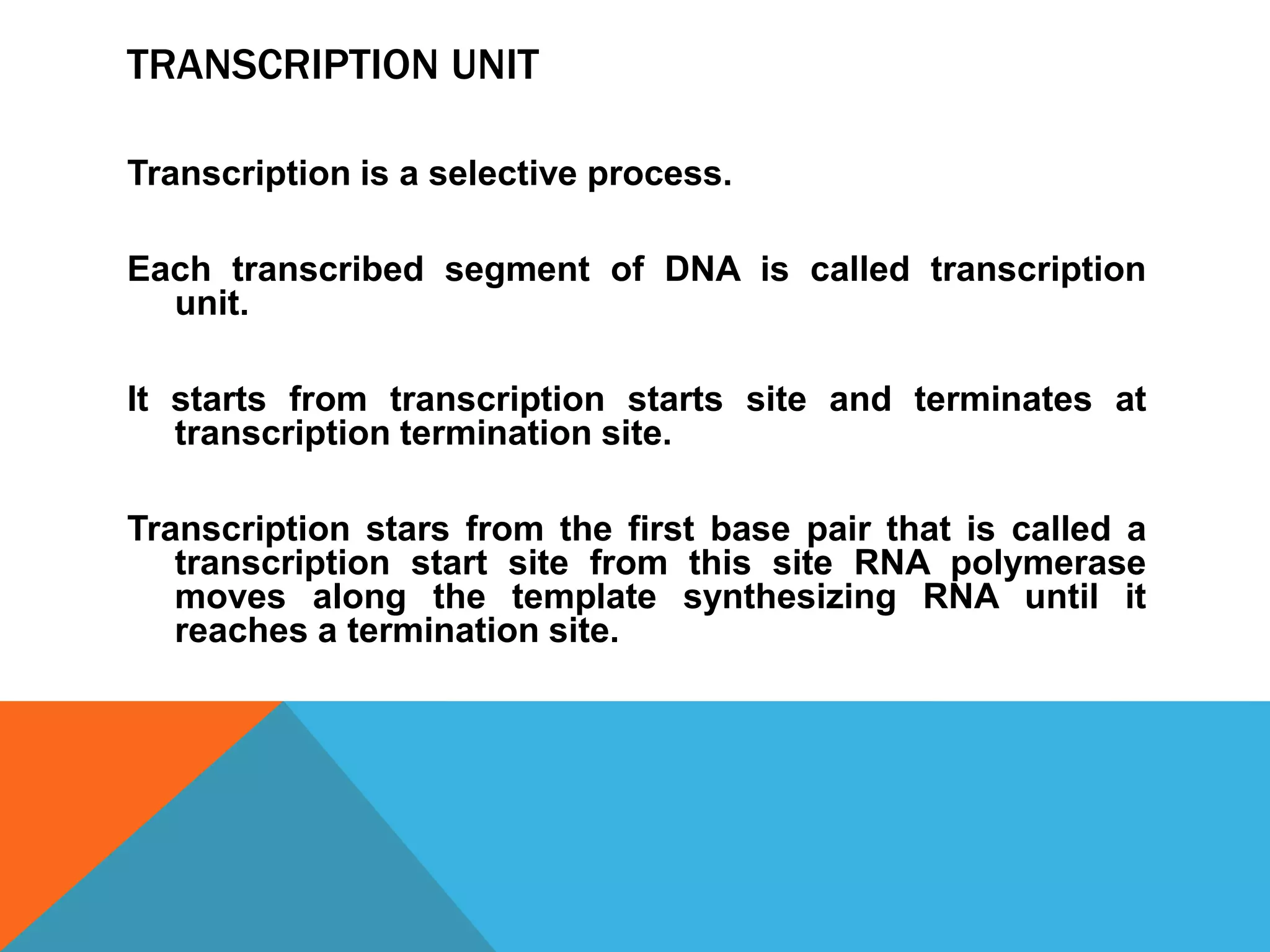 TRANSCRIPTION UNIT
Transcription is a selective process.
Each transcribed segment of DNA is called transcription
unit.
It starts from transcription starts site and terminates at
transcription termination site.
Transcription stars from the first base pair that is called a
transcription start site from this site RNA polymerase
moves along the template synthesizing RNA until it
reaches a termination site.
 
