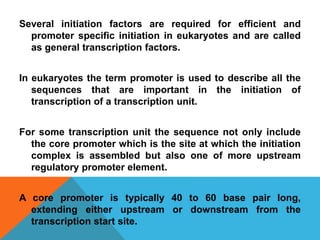 Several initiation factors are required for efficient and
promoter specific initiation in eukaryotes and are called
as general transcription factors.
In eukaryotes the term promoter is used to describe all the
sequences that are important in the initiation of
transcription of a transcription unit.
For some transcription unit the sequence not only include
the core promoter which is the site at which the initiation
complex is assembled but also one of more upstream
regulatory promoter element.
A core promoter is typically 40 to 60 base pair long,
extending either upstream or downstream from the
transcription start site.
 