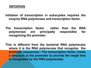 INITIATION
Initiation of transcription in eukaryotes requires the
enzyme RNA polymerase and transcription factor.
The transcription factor rather than the RNA
polymerase are principally responsible for
recognizing the promoter.
This is different from the bacterial RNA polymerase
where it is the RNA polymerase that recognize the
promoter sequences:- The transcription factor create
a structure at the promoter to provide the target that
is recognized by the RNA polymerase.
 