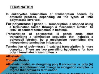 TERMINATION
In eukaryotes termination of transcription occurs by
different process, depending on the types of RNA
polymerase involved.
For polymerase I genes :- Transcription is stopped using
a termination factor, through a mechanism similar to
RHO dependent termination in bacteria.
Transcription of polymerase III genes ends after
transcribing a termination sequence that includes a
polyuracil stretch, by a mechanism resembling rho
independent termination in bacteria.
Termination of polymerase II catalyst transcription is more
complex . There are two prevailing hypothesis for how
poly II terminates transcription :-
Allosteric
Torpedo Models
Allosteric model as elongating poly II encounter a poly (A)
signal, a conformational change in elongation complex is
trigred that provokes termination.
 