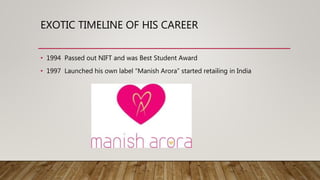 EXOTIC TIMELINE OF HIS CAREER
• 1994 Passed out NIFT and was Best Student Award
• 1997 Launched his own label “Manish Arora” started retailing in India
 