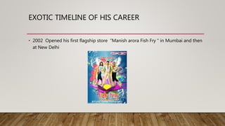 EXOTIC TIMELINE OF HIS CAREER
• 2002 Opened his first flagship store “Manish arora Fish Fry “ in Mumbai and then
at New Delhi
 