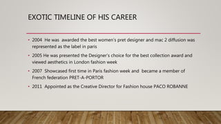 EXOTIC TIMELINE OF HIS CAREER
• 2004 He was awarded the best women’s pret designer and mac 2 diffusion was
represented as the label in paris
• 2005 He was presented the Designer’s choice for the best collection award and
viewed aesthetics in London fashion week
• 2007 Showcased first time in Paris fashion week and became a member of
French federation PRET-A-PORTOR
• 2011 Appointed as the Creative Director for Fashion house PACO ROBANNE
 