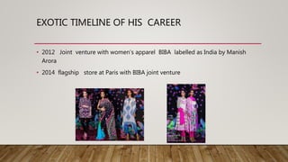 EXOTIC TIMELINE OF HIS CAREER
• 2012 Joint venture with women’s apparel BIBA labelled as India by Manish
Arora
• 2014 flagship store at Paris with BIBA joint venture
 