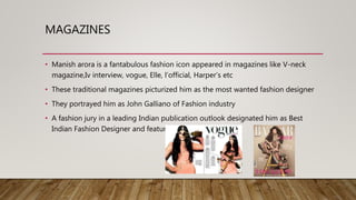 MAGAZINES
• Manish arora is a fantabulous fashion icon appeared in magazines like V-neck
magazine,Iv interview, vogue, Elle, l’official, Harper’s etc
• These traditional magazines picturized him as the most wanted fashion designer
• They portrayed him as John Galliano of Fashion industry
• A fashion jury in a leading Indian publication outlook designated him as Best
Indian Fashion Designer and featured him
 