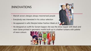 INNOVATIONS
• Manish arora’s designs always mesmerised people
• Everybody was interested in his colour selection
• He appeared in wills lifestyle Indian Fashion Week at 2013
• He designed an outfit for Sonam kappor she was the show topper with black and
neon Saree printed in geometric motifs built up in a leather turbans with palette
of neon colours
 