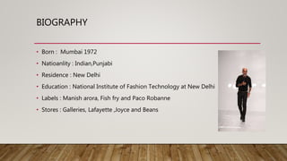 BIOGRAPHY
• Born : Mumbai 1972
• Natioanlity : Indian,Punjabi
• Residence : New Delhi
• Education : National Institute of Fashion Technology at New Delhi
• Labels : Manish arora, Fish fry and Paco Robanne
• Stores : Galleries, Lafayette ,Joyce and Beans
 