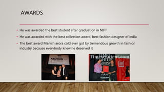 AWARDS
• He was awarded the best student after graduation in NIFT
• He was awarded with the best collection award, best fashion designer of india
• The best award Manish arora cold ever got by tremendous growth in fashion
industry because everybody knew he deserved it
 