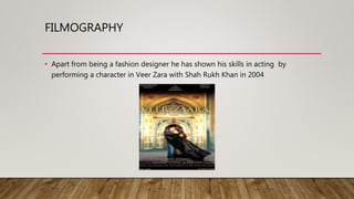 FILMOGRAPHY
• Apart from being a fashion designer he has shown his skills in acting by
performing a character in Veer Zara with Shah Rukh Khan in 2004
 