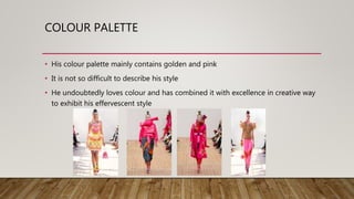 COLOUR PALETTE
• His colour palette mainly contains golden and pink
• It is not so difficult to describe his style
• He undoubtedly loves colour and has combined it with excellence in creative way
to exhibit his effervescent style
 