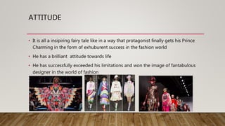 ATTITUDE
• It is all a insipiring fairy tale like in a way that protagonist finally gets his Prince
Charming in the form of exhuburent success in the fashion world
• He has a brilliant attitude towards life
• He has successfully exceeded his limitations and won the image of fantabulous
designer in the world of fashion
 