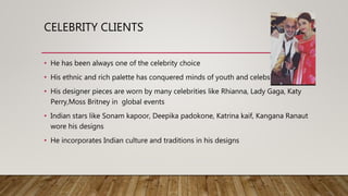 CELEBRITY CLIENTS
• He has been always one of the celebrity choice
• His ethnic and rich palette has conquered minds of youth and celebs
• His designer pieces are worn by many celebrities like Rhianna, Lady Gaga, Katy
Perry,Moss Britney in global events
• Indian stars like Sonam kapoor, Deepika padokone, Katrina kaif, Kangana Ranaut
wore his designs
• He incorporates Indian culture and traditions in his designs
 
