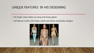 UNIQUE FEATURES IN HIS DESIGNING
• His bright colour lights up ramp and brings gleam
• He features outfits with Indian motifs and ethnic embroidery designs
 
