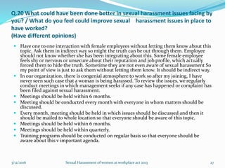Q.20 What could have been done better in sexual harassment issues facing by
you? / What do you feel could improve sexual harassment issues in place to
have worked?
(Have different opinions)
 Have one to one interaction with female employees without letting them know about this
topic. Ask them in indirect way so might the truth can be out through them. Employee
should not know whether she has been integrating about this. Some female employee
feels shy or nervous or unsecure about their reputation and job profile, which actually
forced them to hide the truth. Sometime they are not even aware of sexual harassment So
my point of view is just to ask them without letting them know. It should be indirect way.
 In our organization, there is congenial atmosphere to work so after my joining, I have
never seen such case that a woman is being harassed. To review the issues, we regularly
conduct meetings in which management seeks if any case has happened or complaint has
been filed against sexual harassment.
 Meetings should be held within 6 months.
 Meeting should be conducted every month with everyone in whom matters should be
discussed.
 Every month, meeting should be held in which issues should be discussed and then it
should be mailed to whole location so that everyone should be aware of this topic.
 Meetings should be held within 6 months.
 Meetings should be held within quarterly.
 Training programs should be conducted on regular basis so that everyone should be
aware about this v important agenda.
3/12/2016 Sexual Harassment of women at workplace act 2013 27
 