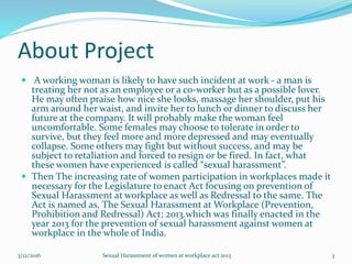 About Project
 A working woman is likely to have such incident at work - a man is
treating her not as an employee or a co-worker but as a possible lover.
He may often praise how nice she looks, massage her shoulder, put his
arm around her waist, and invite her to lunch or dinner to discuss her
future at the company. It will probably make the woman feel
uncomfortable. Some females may choose to tolerate in order to
survive, but they feel more and more depressed and may eventually
collapse. Some others may fight but without success, and may be
subject to retaliation and forced to resign or be fired. In fact, what
these women have experienced is called “sexual harassment”.
 Then The increasing rate of women participation in workplaces made it
necessary for the Legislature to enact Act focusing on prevention of
Sexual Harassment at workplace as well as Redressal to the same. The
Act is named as, The Sexual Harassment at Workplace (Prevention,
Prohibition and Redressal) Act; 2013.which was finally enacted in the
year 2013 for the prevention of sexual harassment against women at
workplace in the whole of India.
3/12/2016 Sexual Harassment of women at workplace act 2013 3
 