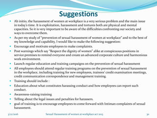 Suggestions
 Ab initio, the harassment of women at workplace is a very serious problem and the main issue
in today’s time. It is exploitation, harassment and tortures both are physical and mental
capacities. So it is very important to be aware of the difficulties confronting our society and
ways to overcome them.
 As per my study of “prevention of sexual harassment of women at workplace” and to the best of
my knowledge and capability, I would like to make the following suggestion:
 Encourage and motivate employees to make complaints.
 Post warnings which say “Respect the dignity of women” alike at conspicuous positions in
service premises to remind everyone and create an advanced corporate culture and harmonious
work environment.
 Launch regular education and training campaigns on the prevention of sexual harassment
 All employees should attend regular training programs on the prevention of sexual harassment
in the workplace, including training for new employees, trainees’ credit examination meetings,
credit communication correspondence and management training.
 Training should include :
 Education about what constitutes harassing conduct and how employees can report such
conduct.
 Awareness-raising training
 Telling about the legal issues and penalties for harassers.
 goal of training is to encourage employees to come forward with Intiman complaints of sexual
harassment.
3/12/2016 Sexual Harassment of women at workplace act 2013 30
 