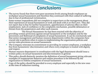 Conclusions
 The survey found that there were poor awareness levels among female employees on
workplace sexual harassment and therefore they continued with their ordeal of suffering
due to fear of professional victimization.
 Some women respondents did not complain to supervisors or the management about
their experiences of sexual harassment at work and dealt with it on their own. They did
not report due to fear for further harassment, apprehension of adverse effect on their
employment, lack of confidence in the complaints mechanism, possible defamation or
threats from the perpetrators and other such reasons
 The Sexual Harassment Act has been enacted with the objective of
providing women protection against sexual harassment at the workplace and for the
prevention and Redressal of complaints of sexual harassment. It can be conclusively said
that senior management and human resource departments within the companies have
crucial role to perform when it comes to implementing the organization policies and
service rules provisions on sexual harassment.
 The Company reiterates its commitment to providing its women employees, a workplace
free from harassment/ discrimination and where every employee is treated with dignity
and respect.
 Human resource department in coordination with the legal department should issue a
written policy on sexual harassment and discrimination in general.
 This policy should distinctly mention the definition of sexual harassment giving relevant
examples of inappropriate behavior and outline procedure to be followed by the
organization to redress complaints of sexual harassment.
 Copy of the policy should be provided to every employee and especially to the new ones
at the time of induction training.
3/12/2016 Sexual Harassment of women at workplace act 2013 31
 