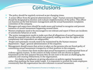 Conclusions
 The policy should be regularly reviewed as per changing times.
 A senior officer from the general administration / legal / human resource department
should be designated to monitor and evaluate implementation of the policy. This officer
can function as the link between management and the sexual harassment complaints
committee of the company.
 Managers and supervisors should be made aware and trained to recognize and prevent
instances of sexual harassment happening around them.
 Women employees need to be encouraged to not tolerate and report if there are incidents
of unwelcome behavior at work.
 The senior management needs to make sure that all allegations of sexual harassment
should be enquired into at the earliest and properly making sure that the rights of the
complainant and respondent are safeguarded.
 Proper and systematic records need to be maintained by the human resource
department / legal / general administration of the enquiries.
 Management should ensure that action is taken on the persons who are found guilty of
committing sexual harassment irrespective of their position in the company.
It is a known fact from studies that sexual harassment is underreported form of
violence against women. In the context of India women will not choose to report
harassment at the first instance because they do not want to be seen as challenging the
authority and creating Disharmony in the organization.
It is better to emphasize on giving education on policies against harassment
rather than pushing the issue under carpet. It is important to remind the male employees
consistently that the organization has zero tolerance to sexual harassment.
3/12/2016 Sexual Harassment of women at workplace act 2013 32
 