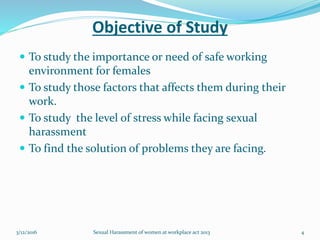 Objective of Study
 To study the importance or need of safe working
environment for females
 To study those factors that affects them during their
work.
 To study the level of stress while facing sexual
harassment
 To find the solution of problems they are facing.
3/12/2016 Sexual Harassment of women at workplace act 2013 4
 
