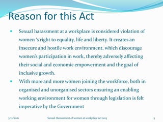 Reason for this Act
 Sexual harassment at a workplace is considered violation of
women ‘s right to equality, life and liberty. It creates an
insecure and hostile work environment, which discourage
women’s participation in work, thereby adversely affecting
their social and economic empowerment and the goal of
inclusive growth.
 With more and more women joining the workforce, both in
organised and unorganised sectors ensuring an enabling
working environment for women through legislation is felt
imperative by the Government
3/12/2016 Sexual Harassment of women at workplace act 2013 5
 